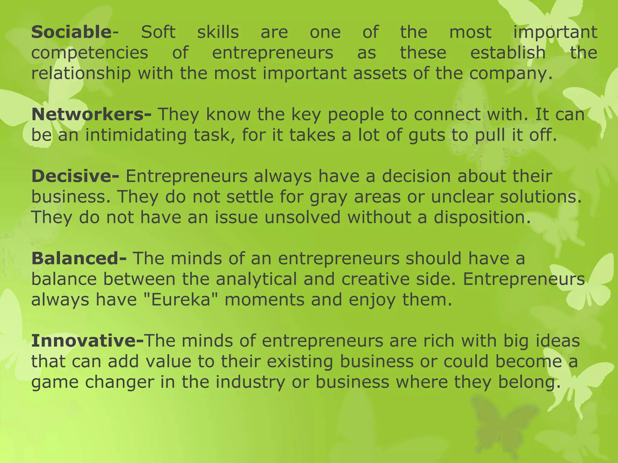 Sociable- Soft skills are one of the most important
competencies of entrepreneurs as these establish the
relationship with the most important assets of the company.
Networkers- They know the key people to connect with. It can
be an intimidating task, for it takes a lot of guts to pull it off.
Decisive- Entrepreneurs always have a decision about their
business. They do not settle for gray areas or unclear solutions.
They do not have an issue unsolved without a disposition.
Balanced- The minds of an entrepreneurs should have a
balance between the analytical and creative side. Entrepreneurs
always have "Eureka" moments and enjoy them.
Innovative-The minds of entrepreneurs are rich with big ideas
that can add value to their existing business or could become a
game changer in the industry or business where they belong.
 