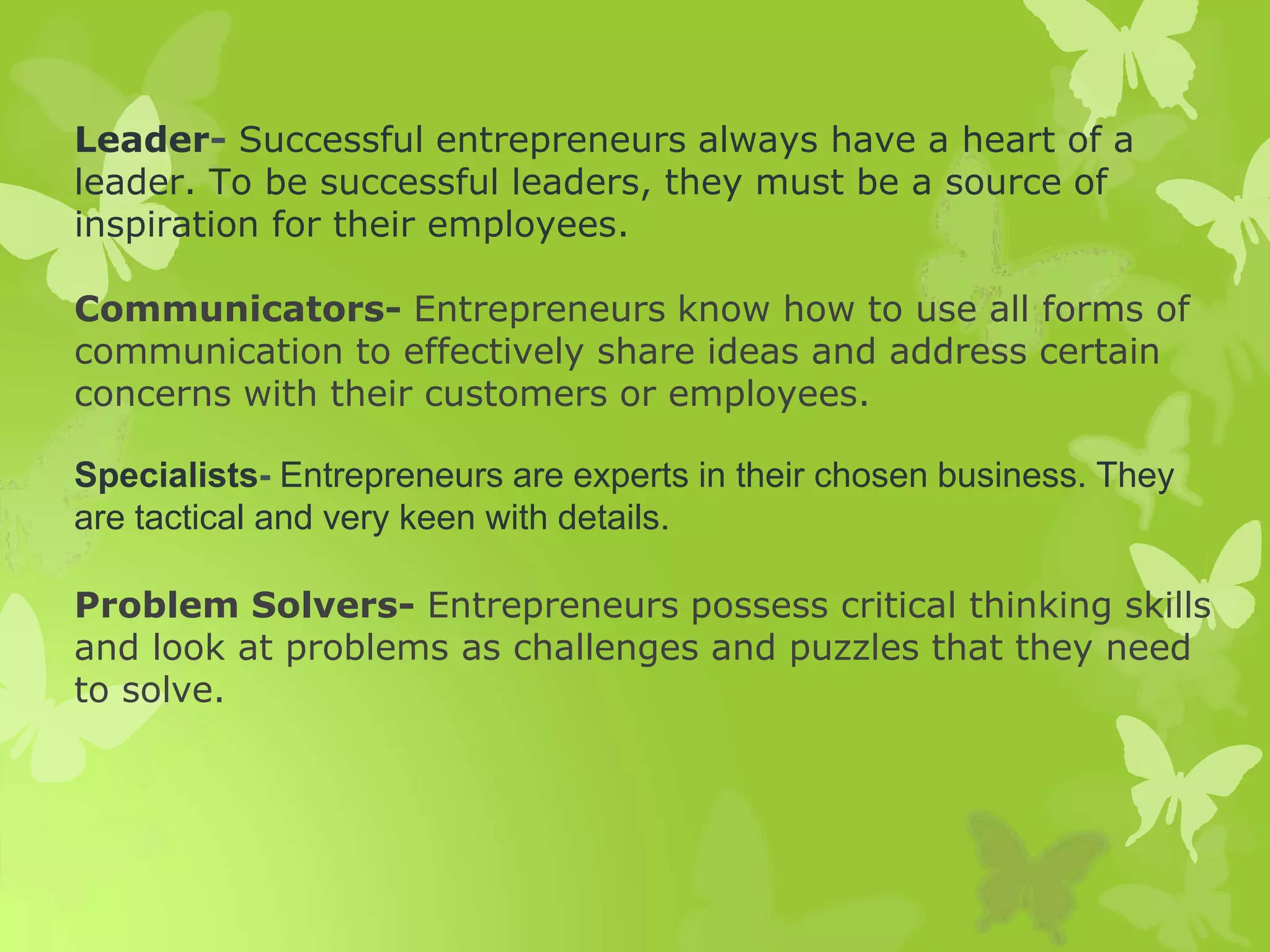 Leader- Successful entrepreneurs always have a heart of a
leader. To be successful leaders, they must be a source of
inspiration for their employees.
Communicators- Entrepreneurs know how to use all forms of
communication to effectively share ideas and address certain
concerns with their customers or employees.
Specialists- Entrepreneurs are experts in their chosen business. They
are tactical and very keen with details.
Problem Solvers- Entrepreneurs possess critical thinking skills
and look at problems as challenges and puzzles that they need
to solve.
 