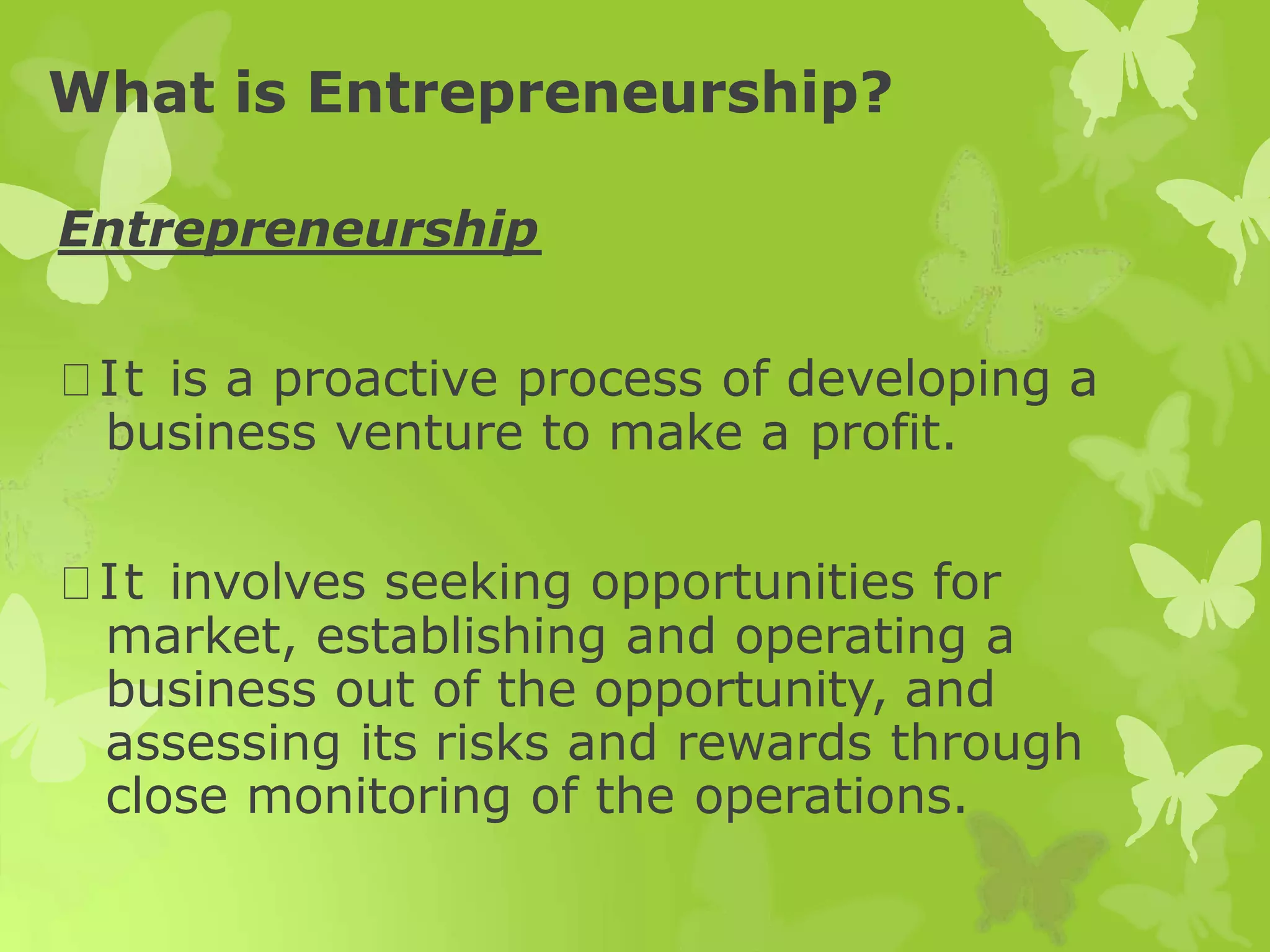 What is Entrepreneurship?
Entrepreneurship
It is a proactive process of developing a
business venture to make a profit.
It involves seeking opportunities for
market, establishing and operating a
business out of the opportunity, and
assessing its risks and rewards through
close monitoring of the operations.
 
