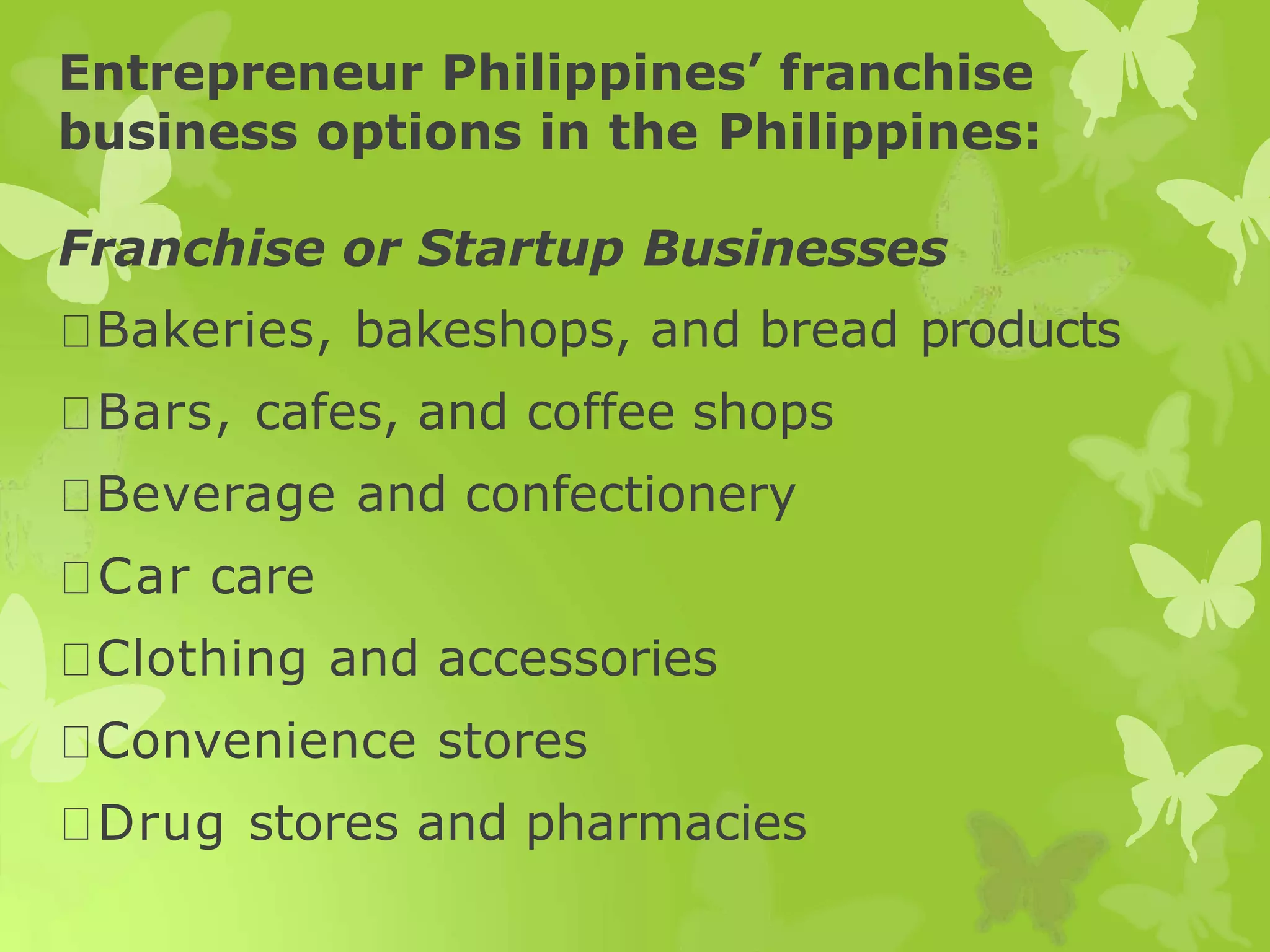 Entrepreneur Philippines’ franchise
business options in the Philippines:
Franchise or Startup Businesses
Bakeries, bakeshops, and bread products
Bars, cafes, and coffee shops
Beverage and confectionery
Car care
Clothing and accessories
Convenience stores
Drug stores and pharmacies
 