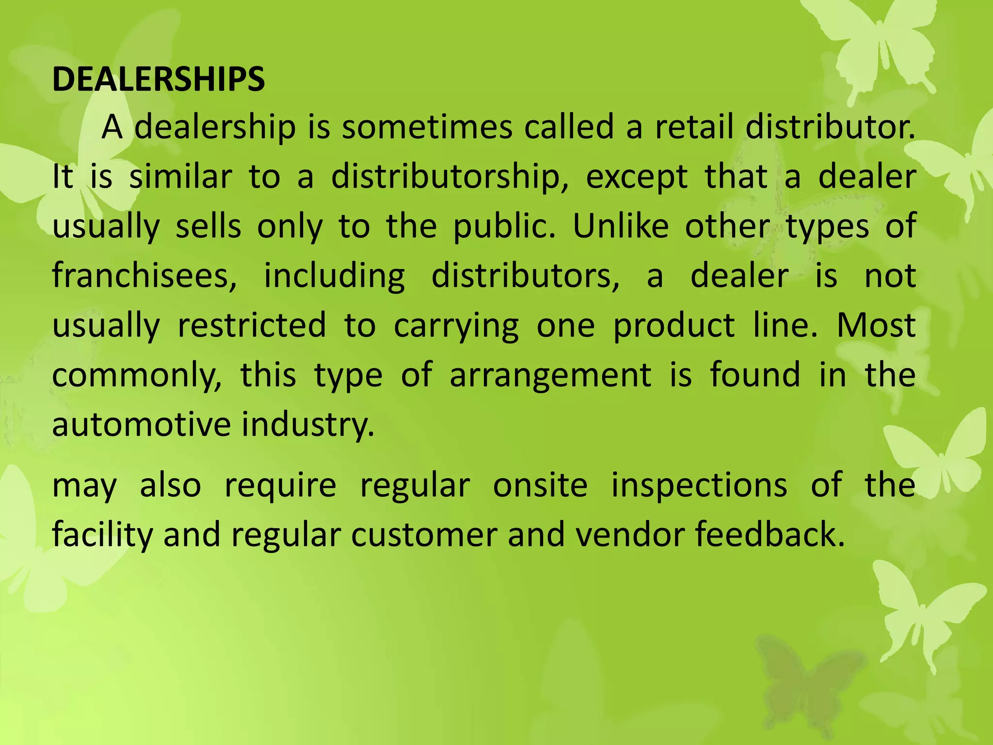 DEALERSHIPS
A dealership is sometimes called a retail distributor.
It is similar to a distributorship, except that a dealer
usually sells only to the public. Unlike other types of
franchisees, including distributors, a dealer is not
usually restricted to carrying one product line. Most
commonly, this type of arrangement is found in the
automotive industry.
may also require regular onsite inspections of the
facility and regular customer and vendor feedback.
 
