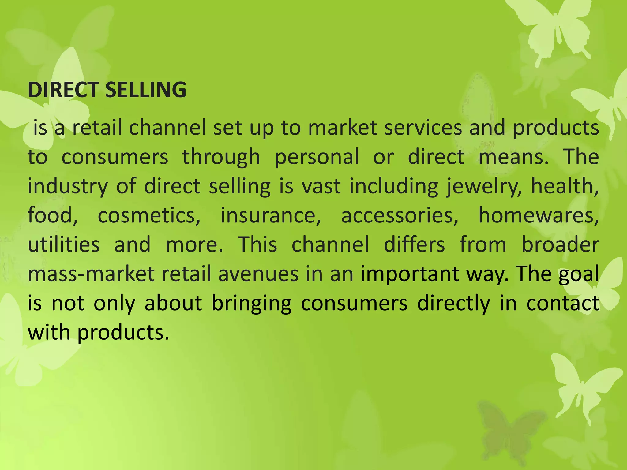 DIRECT SELLING
is a retail channel set up to market services and products
to consumers through personal or direct means. The
industry of direct selling is vast including jewelry, health,
food, cosmetics, insurance, accessories, homewares,
utilities and more. This channel differs from broader
mass-market retail avenues in an important way. The goal
is not only about bringing consumers directly in contact
with products.
 
