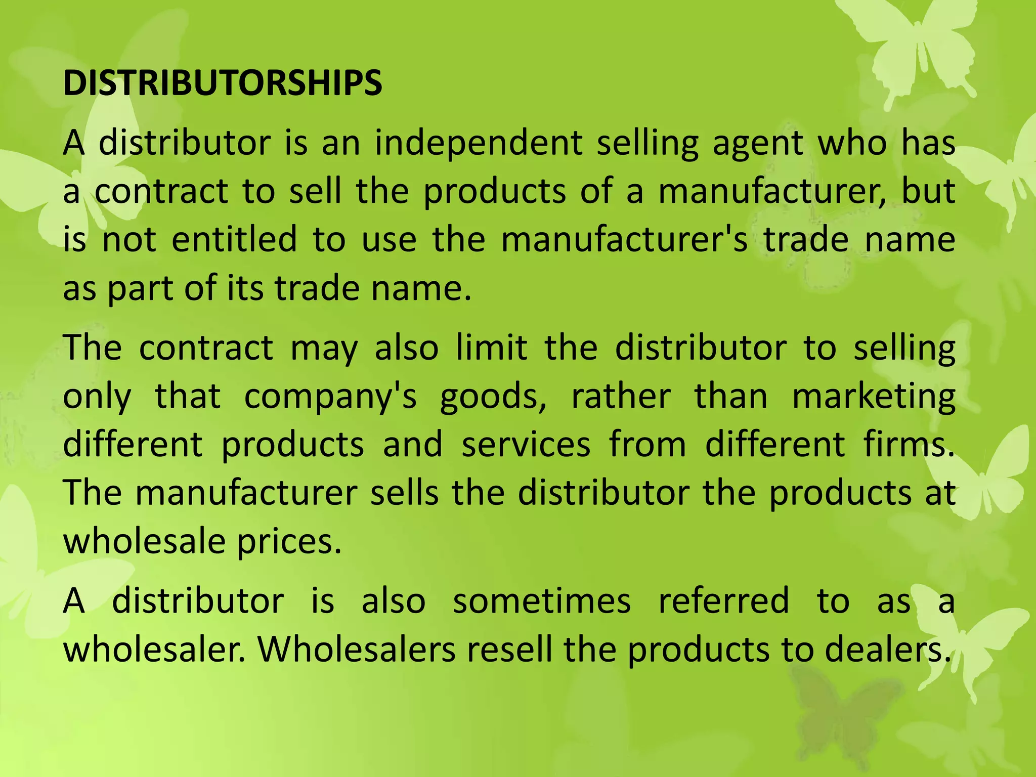 DISTRIBUTORSHIPS
A distributor is an independent selling agent who has
a contract to sell the products of a manufacturer, but
is not entitled to use the manufacturer's trade name
as part of its trade name.
The contract may also limit the distributor to selling
only that company's goods, rather than marketing
different products and services from different firms.
The manufacturer sells the distributor the products at
wholesale prices.
A distributor is also sometimes referred to as a
wholesaler. Wholesalers resell the products to dealers.
 