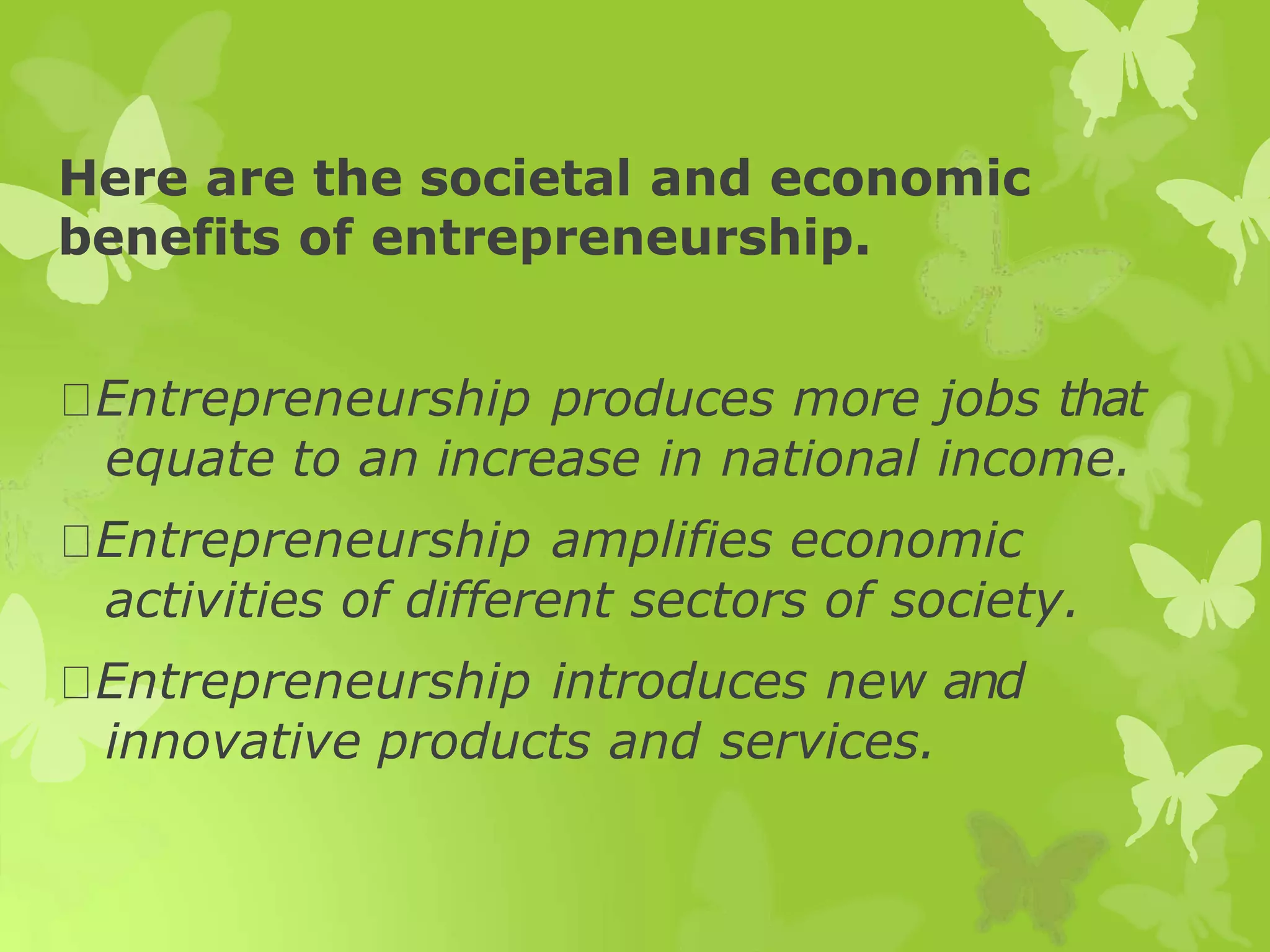 Here are the societal and economic
benefits of entrepreneurship.
Entrepreneurship produces more jobs that
equate to an increase in national income.
Entrepreneurship amplifies economic
activities of different sectors of society.
Entrepreneurship introduces new and
innovative products and services.
 
