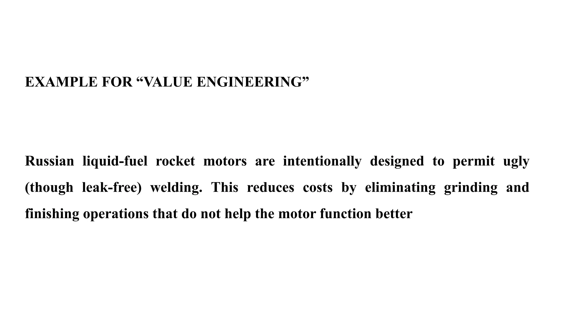 EXAMPLE FOR “VALUE ENGINEERING”
Russian liquid-fuel rocket motors are intentionally designed to permit ugly
(though leak-free) welding. This reduces costs by eliminating grinding and
finishing operations that do not help the motor function better
 