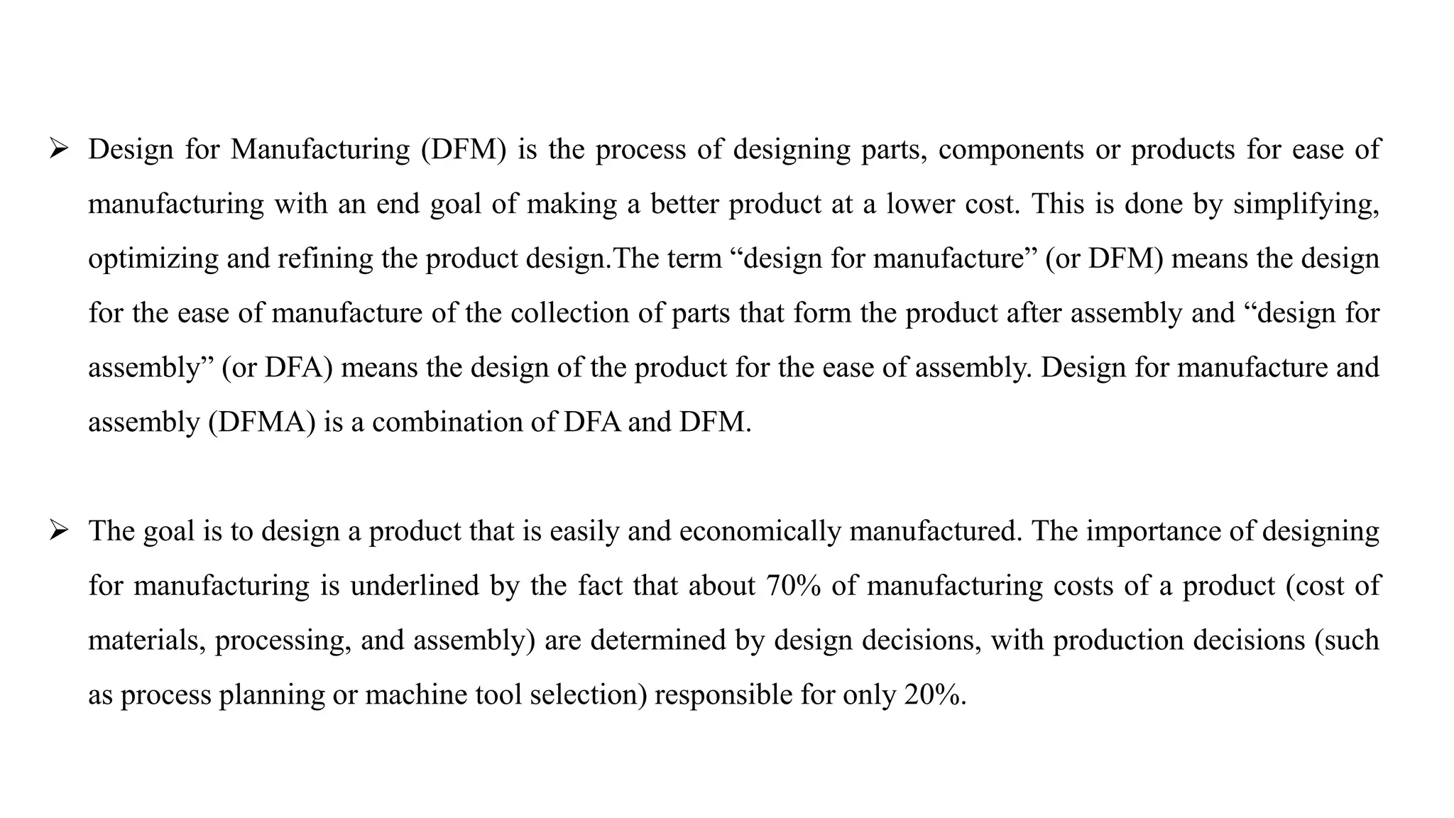  Design for Manufacturing (DFM) is the process of designing parts, components or products for ease of
manufacturing with an end goal of making a better product at a lower cost. This is done by simplifying,
optimizing and refining the product design.The term “design for manufacture” (or DFM) means the design
for the ease of manufacture of the collection of parts that form the product after assembly and “design for
assembly” (or DFA) means the design of the product for the ease of assembly. Design for manufacture and
assembly (DFMA) is a combination of DFA and DFM.
 The goal is to design a product that is easily and economically manufactured. The importance of designing
for manufacturing is underlined by the fact that about 70% of manufacturing costs of a product (cost of
materials, processing, and assembly) are determined by design decisions, with production decisions (such
as process planning or machine tool selection) responsible for only 20%.
 