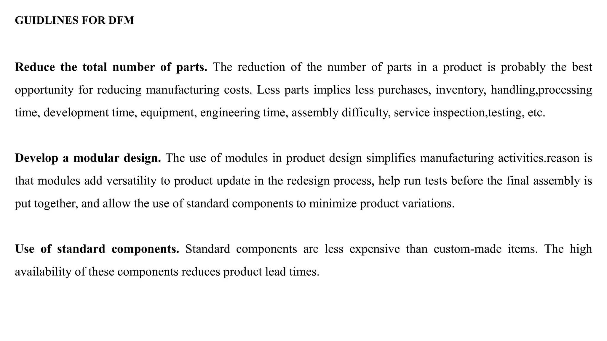 GUIDLINES FOR DFM
Reduce the total number of parts. The reduction of the number of parts in a product is probably the best
opportunity for reducing manufacturing costs. Less parts implies less purchases, inventory, handling,processing
time, development time, equipment, engineering time, assembly difficulty, service inspection,testing, etc.
Develop a modular design. The use of modules in product design simplifies manufacturing activities.reason is
that modules add versatility to product update in the redesign process, help run tests before the final assembly is
put together, and allow the use of standard components to minimize product variations.
Use of standard components. Standard components are less expensive than custom-made items. The high
availability of these components reduces product lead times.
 