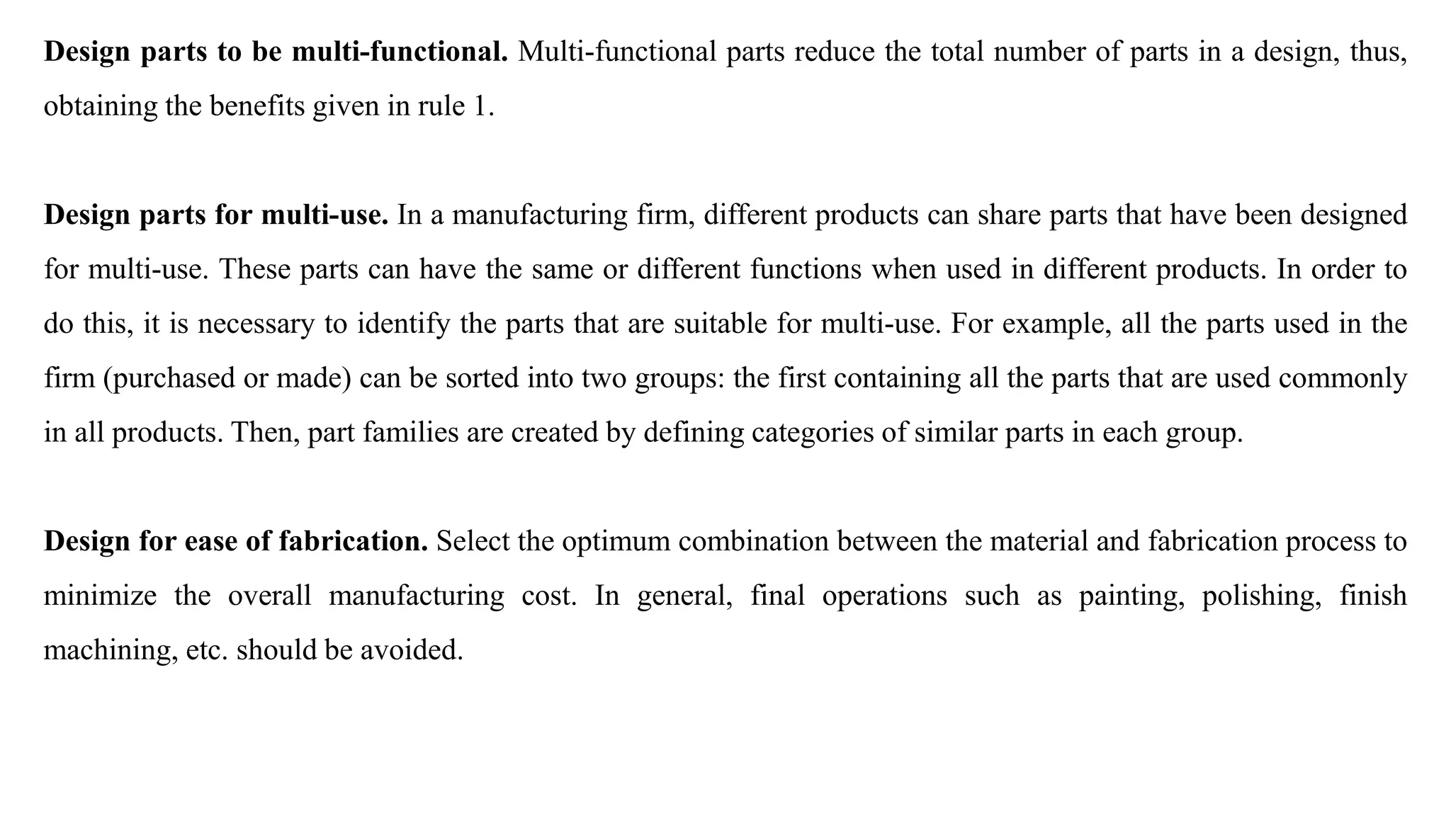Design parts to be multi-functional. Multi-functional parts reduce the total number of parts in a design, thus,
obtaining the benefits given in rule 1.
Design parts for multi-use. In a manufacturing firm, different products can share parts that have been designed
for multi-use. These parts can have the same or different functions when used in different products. In order to
do this, it is necessary to identify the parts that are suitable for multi-use. For example, all the parts used in the
firm (purchased or made) can be sorted into two groups: the first containing all the parts that are used commonly
in all products. Then, part families are created by defining categories of similar parts in each group.
Design for ease of fabrication. Select the optimum combination between the material and fabrication process to
minimize the overall manufacturing cost. In general, final operations such as painting, polishing, finish
machining, etc. should be avoided.
 