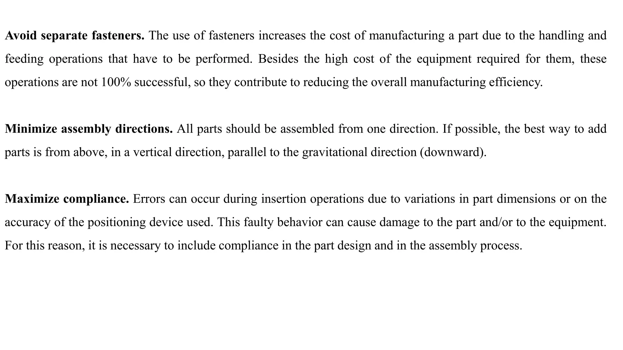 Avoid separate fasteners. The use of fasteners increases the cost of manufacturing a part due to the handling and
feeding operations that have to be performed. Besides the high cost of the equipment required for them, these
operations are not 100% successful, so they contribute to reducing the overall manufacturing efficiency.
Minimize assembly directions. All parts should be assembled from one direction. If possible, the best way to add
parts is from above, in a vertical direction, parallel to the gravitational direction (downward).
Maximize compliance. Errors can occur during insertion operations due to variations in part dimensions or on the
accuracy of the positioning device used. This faulty behavior can cause damage to the part and/or to the equipment.
For this reason, it is necessary to include compliance in the part design and in the assembly process.
 