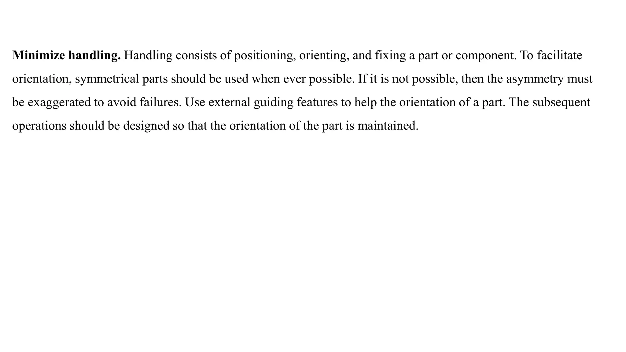 Minimize handling. Handling consists of positioning, orienting, and fixing a part or component. To facilitate
orientation, symmetrical parts should be used when ever possible. If it is not possible, then the asymmetry must
be exaggerated to avoid failures. Use external guiding features to help the orientation of a part. The subsequent
operations should be designed so that the orientation of the part is maintained.
 