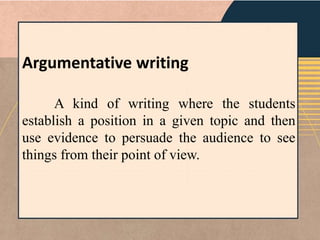 Argumentative writing
A kind of writing where the students
establish a position in a given topic and then
use evidence to persuade the audience to see
things from their point of view.
 
