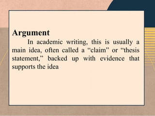 Argument
In academic writing, this is usually a
main idea, often called a “claim” or “thesis
statement,” backed up with evidence that
supports the idea
 