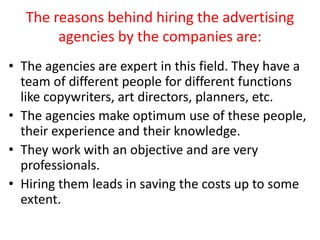 The reasons behind hiring the advertising
agencies by the companies are:
• The agencies are expert in this field. They hav...