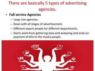 There are basically 5 types of advertising
agencies.
• Full service Agencies
– Large size agencies.
– Deals with all stage...