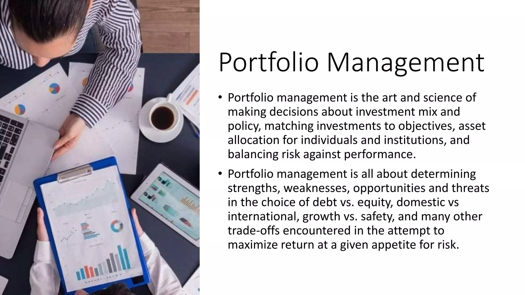 Portfolio Management
• Portfolio management is the art and science of
making decisions about investment mix and
policy, matching investments to objectives, asset
allocation for individuals and institutions, and
balancing risk against performance.
• Portfolio management is all about determining
strengths, weaknesses, opportunities and threats
in the choice of debt vs. equity, domestic vs
international, growth vs. safety, and many other
trade-offs encountered in the attempt to
maximize return at a given appetite for risk.
 