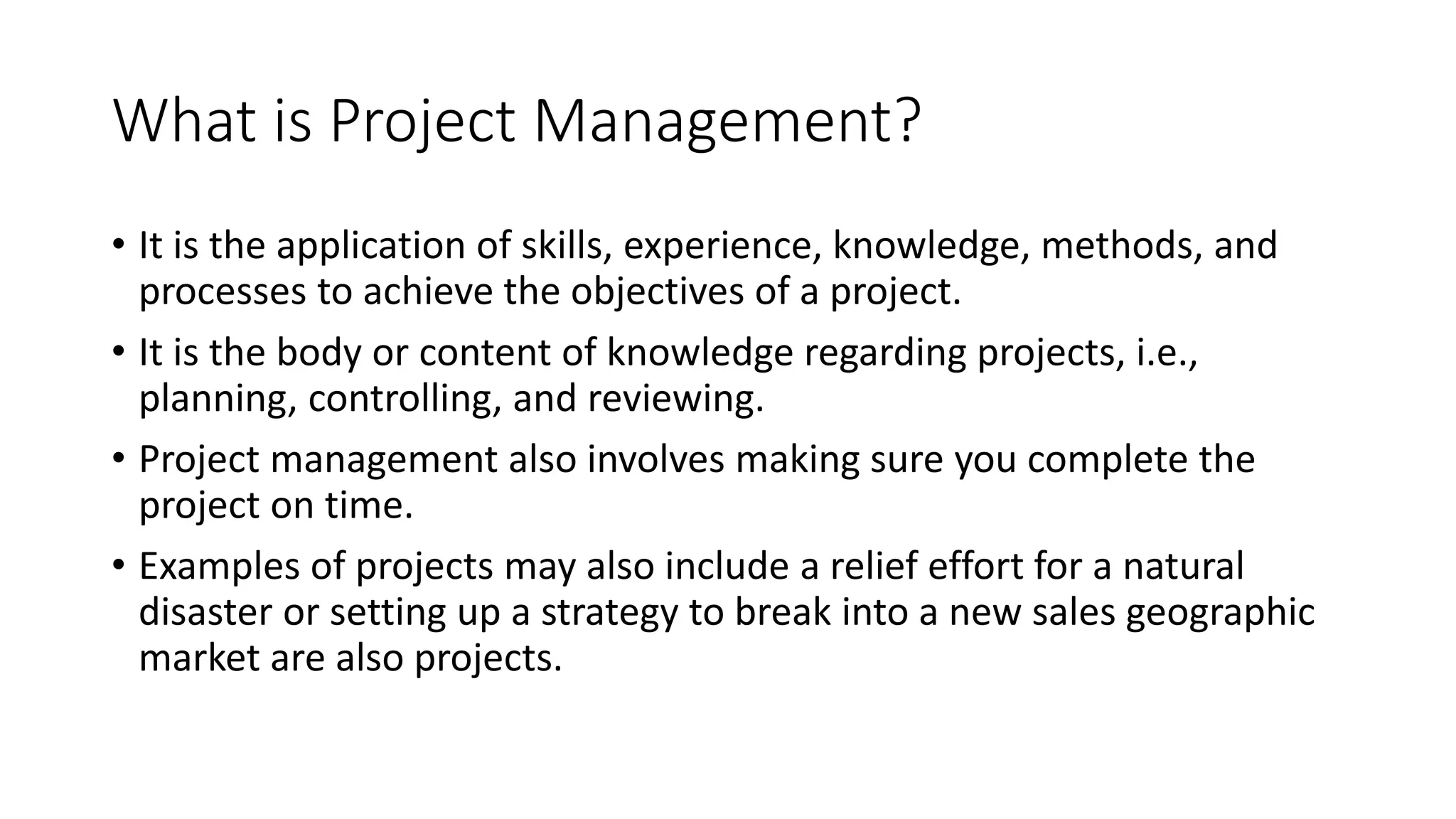 What is Project Management?
• It is the application of skills, experience, knowledge, methods, and
processes to achieve the objectives of a project.
• It is the body or content of knowledge regarding projects, i.e.,
planning, controlling, and reviewing.
• Project management also involves making sure you complete the
project on time.
• Examples of projects may also include a relief effort for a natural
disaster or setting up a strategy to break into a new sales geographic
market are also projects.
 