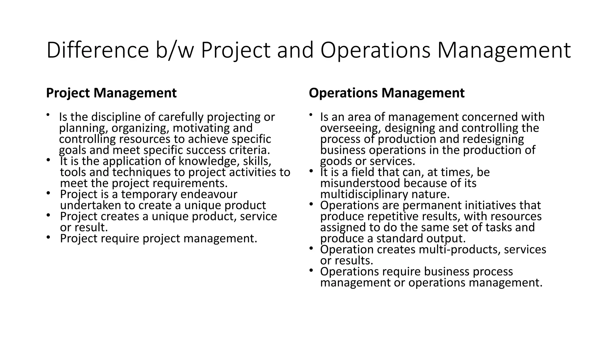 Difference b/w Project and Operations Management
Project Management
• Is the discipline of carefully projecting or
planning, organizing, motivating and
controlling resources to achieve specific
goals and meet specific success criteria.
• It is the application of knowledge, skills,
tools and techniques to project activities to
meet the project requirements.
• Project is a temporary endeavour
undertaken to create a unique product
• Project creates a unique product, service
or result.
• Project require project management.
Operations Management
• Is an area of management concerned with
overseeing, designing and controlling the
process of production and redesigning
business operations in the production of
goods or services.
• It is a field that can, at times, be
misunderstood because of its
multidisciplinary nature.
• Operations are permanent initiatives that
produce repetitive results, with resources
assigned to do the same set of tasks and
produce a standard output.
• Operation creates multi-products, services
or results.
• Operations require business process
management or operations management.
 