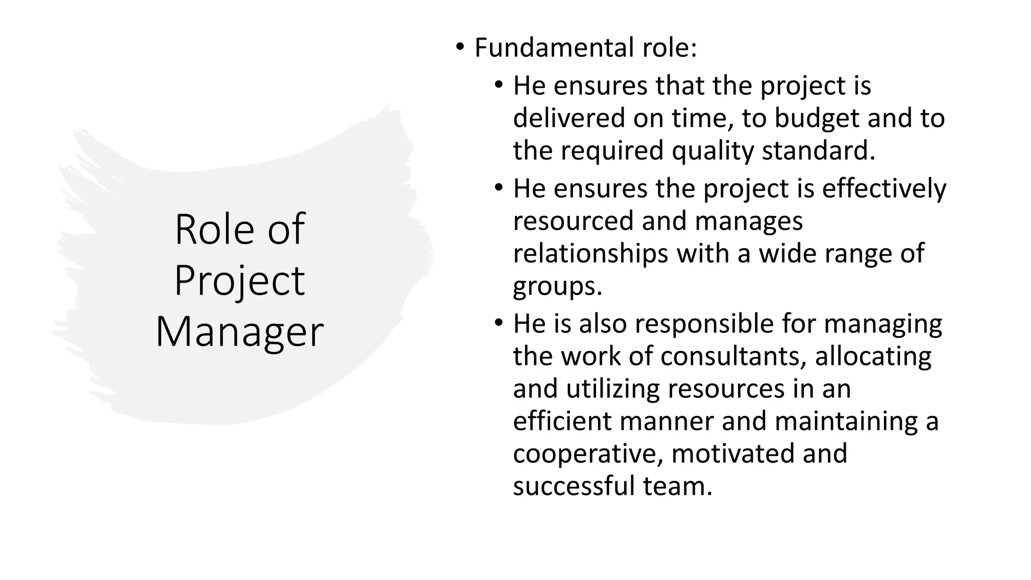 Role of
Project
Manager
• Fundamental role:
• He ensures that the project is
delivered on time, to budget and to
the required quality standard.
• He ensures the project is effectively
resourced and manages
relationships with a wide range of
groups.
• He is also responsible for managing
the work of consultants, allocating
and utilizing resources in an
efficient manner and maintaining a
cooperative, motivated and
successful team.
 