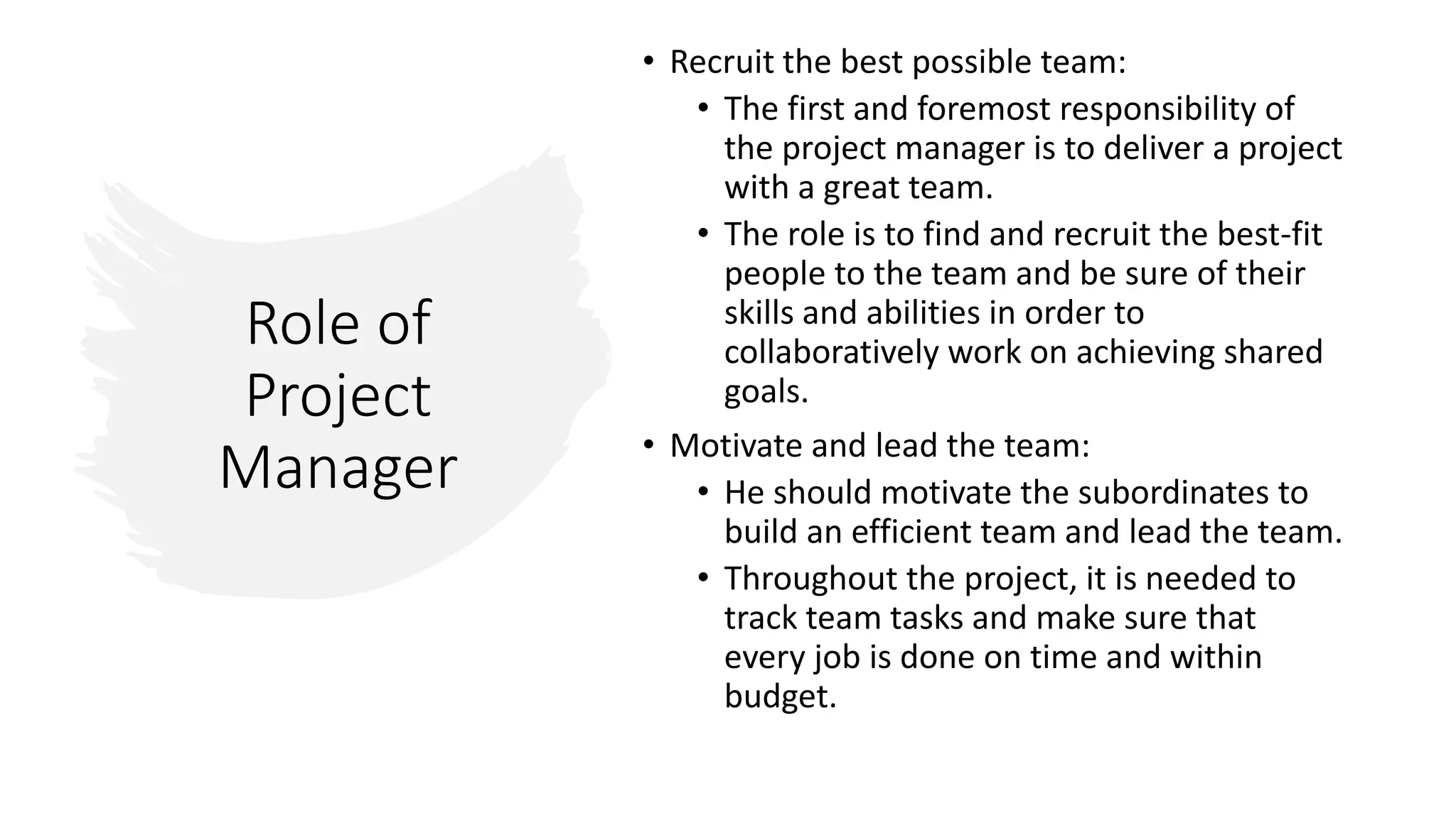 Role of
Project
Manager
• Recruit the best possible team:
• The first and foremost responsibility of
the project manager is to deliver a project
with a great team.
• The role is to find and recruit the best-fit
people to the team and be sure of their
skills and abilities in order to
collaboratively work on achieving shared
goals.
• Motivate and lead the team:
• He should motivate the subordinates to
build an efficient team and lead the team.
• Throughout the project, it is needed to
track team tasks and make sure that
every job is done on time and within
budget.
 