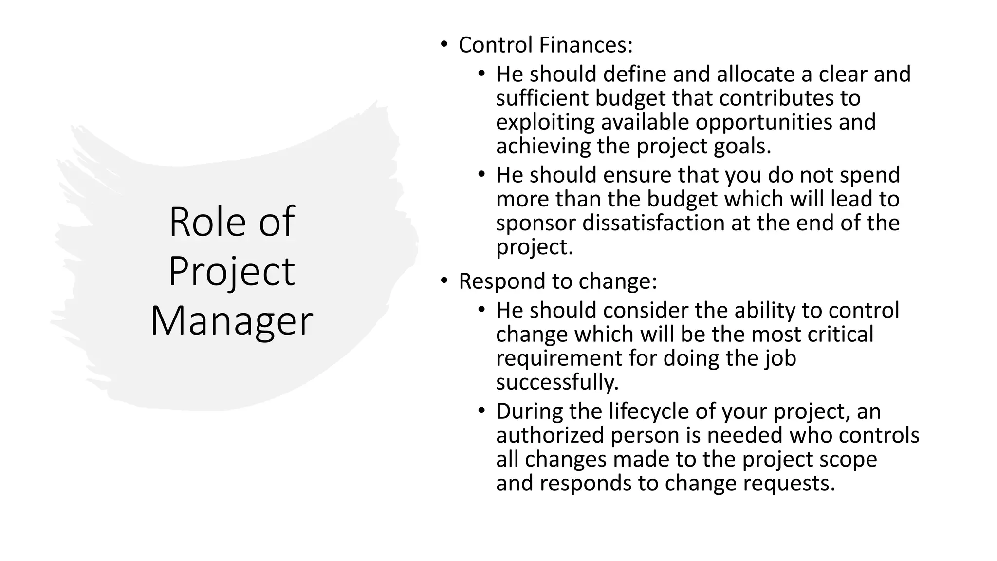 Role of
Project
Manager
• Control Finances:
• He should define and allocate a clear and
sufficient budget that contributes to
exploiting available opportunities and
achieving the project goals.
• He should ensure that you do not spend
more than the budget which will lead to
sponsor dissatisfaction at the end of the
project.
• Respond to change:
• He should consider the ability to control
change which will be the most critical
requirement for doing the job
successfully.
• During the lifecycle of your project, an
authorized person is needed who controls
all changes made to the project scope
and responds to change requests.
 