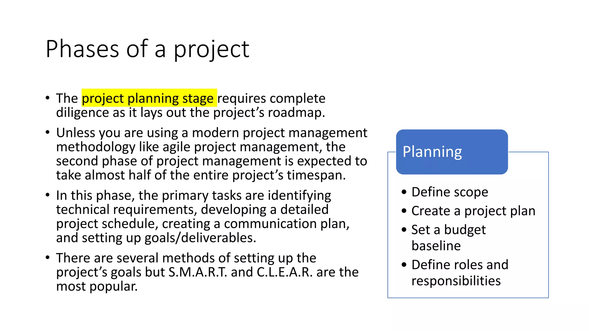 Phases of a project
• The project planning stage requires complete
diligence as it lays out the project’s roadmap.
• Unless you are using a modern project management
methodology like agile project management, the
second phase of project management is expected to
take almost half of the entire project’s timespan.
• In this phase, the primary tasks are identifying
technical requirements, developing a detailed
project schedule, creating a communication plan,
and setting up goals/deliverables.
• There are several methods of setting up the
project’s goals but S.M.A.R.T. and C.L.E.A.R. are the
most popular.
• Define scope
• Create a project plan
• Set a budget
baseline
• Define roles and
responsibilities
Planning
 