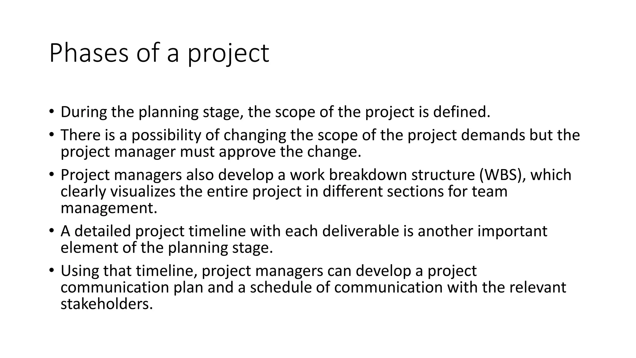 Phases of a project
• During the planning stage, the scope of the project is defined.
• There is a possibility of changing the scope of the project demands but the
project manager must approve the change.
• Project managers also develop a work breakdown structure (WBS), which
clearly visualizes the entire project in different sections for team
management.
• A detailed project timeline with each deliverable is another important
element of the planning stage.
• Using that timeline, project managers can develop a project
communication plan and a schedule of communication with the relevant
stakeholders.
 
