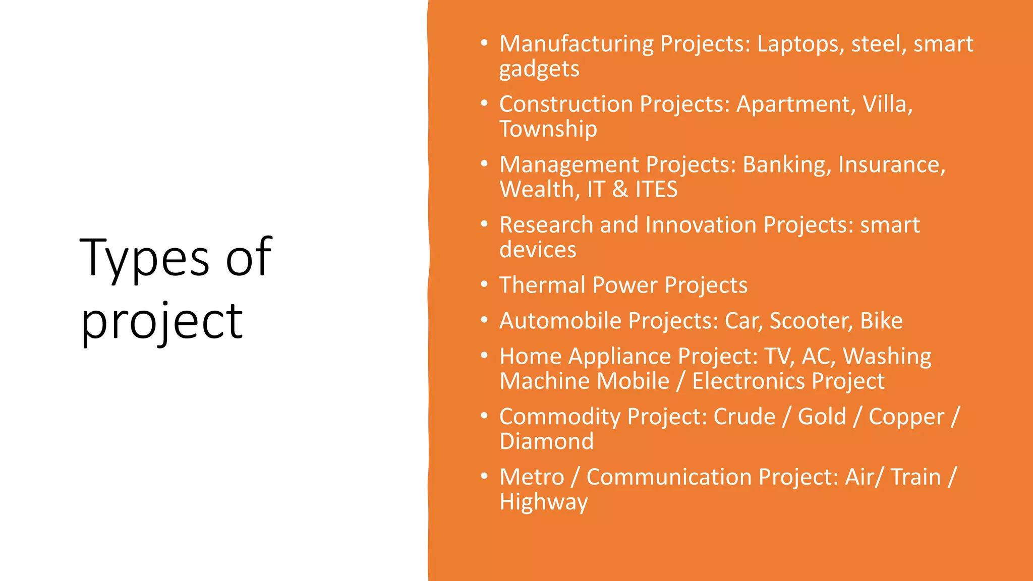 Types of
project
• Manufacturing Projects: Laptops, steel, smart
gadgets
• Construction Projects: Apartment, Villa,
Township
• Management Projects: Banking, Insurance,
Wealth, IT & ITES
• Research and Innovation Projects: smart
devices
• Thermal Power Projects
• Automobile Projects: Car, Scooter, Bike
• Home Appliance Project: TV, AC, Washing
Machine Mobile / Electronics Project
• Commodity Project: Crude / Gold / Copper /
Diamond
• Metro / Communication Project: Air/ Train /
Highway
 
