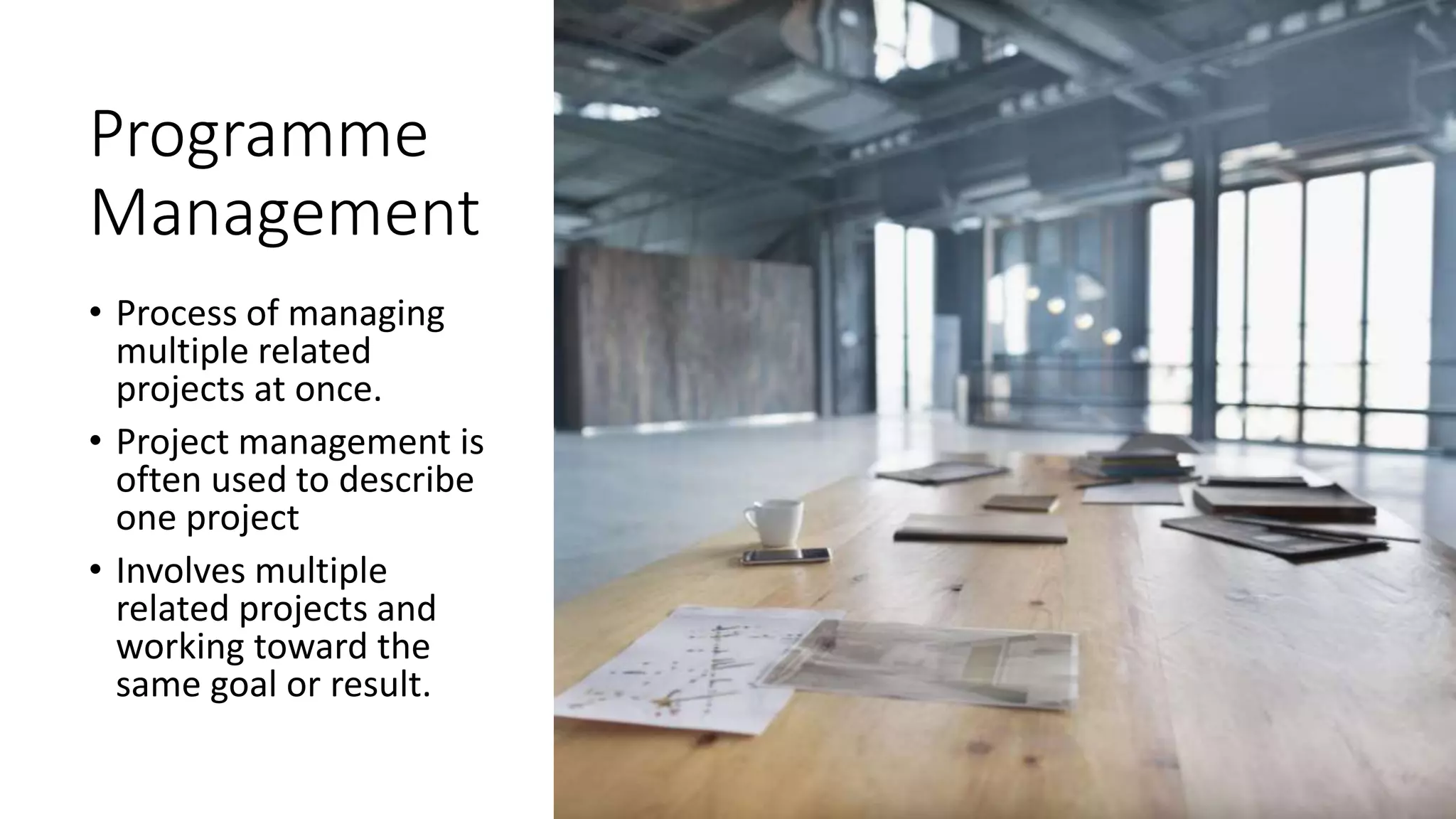 Programme
Management
• Process of managing
multiple related
projects at once.
• Project management is
often used to describe
one project
• Involves multiple
related projects and
working toward the
same goal or result.
 