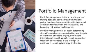 Portfolio Management
• Portfolio management is the art and science of
making decisions about investment mix and
policy, matching investments to objectives, asset
allocation for individuals and institutions, and
balancing risk against performance.
• Portfolio management is all about determining
strengths, weaknesses, opportunities and threats
in the choice of debt vs. equity, domestic vs
international, growth vs. safety, and many other
trade-offs encountered in the attempt to
maximize return at a given appetite for risk.
 