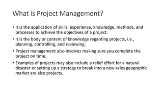 What is Project Management?
• It is the application of skills, experience, knowledge, methods, and
processes to achieve the objectives of a project.
• It is the body or content of knowledge regarding projects, i.e.,
planning, controlling, and reviewing.
• Project management also involves making sure you complete the
project on time.
• Examples of projects may also include a relief effort for a natural
disaster or setting up a strategy to break into a new sales geographic
market are also projects.
 