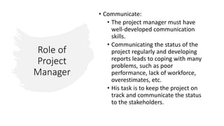 Role of
Project
Manager
• Communicate:
• The project manager must have
well-developed communication
skills.
• Communicating the status of the
project regularly and developing
reports leads to coping with many
problems, such as poor
performance, lack of workforce,
overestimates, etc.
• His task is to keep the project on
track and communicate the status
to the stakeholders.
 