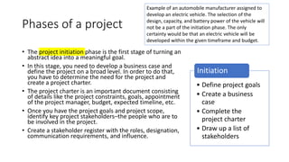 Phases of a project
• The project initiation phase is the first stage of turning an
abstract idea into a meaningful goal.
• In this stage, you need to develop a business case and
define the project on a broad level. In order to do that,
you have to determine the need for the project and
create a project charter.
• The project charter is an important document consisting
of details like the project constraints, goals, appointment
of the project manager, budget, expected timeline, etc.
• Once you have the project goals and project scope,
identify key project stakeholders–the people who are to
be involved in the project.
• Create a stakeholder register with the roles, designation,
communication requirements, and influence.
• Define project goals
• Create a business
case
• Complete the
project charter
• Draw up a list of
stakeholders
Initiation
Example of an automobile manufacturer assigned to
develop an electric vehicle. The selection of the
design, capacity, and battery power of the vehicle will
not be a part of the initiation phase. The only
certainty would be that an electric vehicle will be
developed within the given timeframe and budget.
 