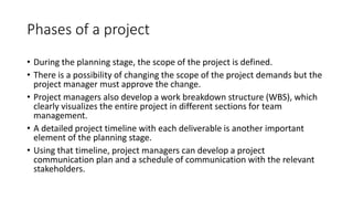 Phases of a project
• During the planning stage, the scope of the project is defined.
• There is a possibility of changing the scope of the project demands but the
project manager must approve the change.
• Project managers also develop a work breakdown structure (WBS), which
clearly visualizes the entire project in different sections for team
management.
• A detailed project timeline with each deliverable is another important
element of the planning stage.
• Using that timeline, project managers can develop a project
communication plan and a schedule of communication with the relevant
stakeholders.
 