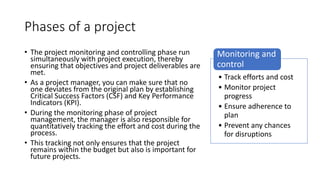 Phases of a project
• The project monitoring and controlling phase run
simultaneously with project execution, thereby
ensuring that objectives and project deliverables are
met.
• As a project manager, you can make sure that no
one deviates from the original plan by establishing
Critical Success Factors (CSF) and Key Performance
Indicators (KPI).
• During the monitoring phase of project
management, the manager is also responsible for
quantitatively tracking the effort and cost during the
process.
• This tracking not only ensures that the project
remains within the budget but also is important for
future projects.
• Track efforts and cost
• Monitor project
progress
• Ensure adherence to
plan
• Prevent any chances
for disruptions
Monitoring and
control
 