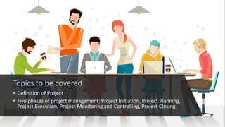 Topics to be covered
• Definition of Project
• Five phases of project management: Project Initiation, Project Planning,
Project Execution, Project Monitoring and Controlling, Project Closing
 