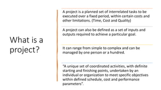 What is a
project?
A project is a planned set of interrelated tasks to be
executed over a fixed period, within certain costs and
other limitations. (Time, Cost and Quality)
A project can also be defined as a set of inputs and
outputs required to achieve a particular goal.
It can range from simple to complex and can be
managed by one person or a hundred.
“A unique set of coordinated activities, with definite
starting and finishing points, undertaken by an
individual or organization to meet specific objectives
within defined schedule, cost and performance
parameters”.
 