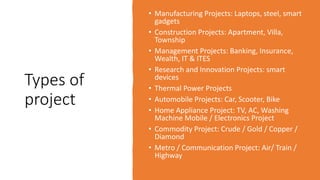 Types of
project
• Manufacturing Projects: Laptops, steel, smart
gadgets
• Construction Projects: Apartment, Villa,
Township
• Management Projects: Banking, Insurance,
Wealth, IT & ITES
• Research and Innovation Projects: smart
devices
• Thermal Power Projects
• Automobile Projects: Car, Scooter, Bike
• Home Appliance Project: TV, AC, Washing
Machine Mobile / Electronics Project
• Commodity Project: Crude / Gold / Copper /
Diamond
• Metro / Communication Project: Air/ Train /
Highway
 