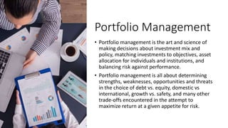 Portfolio Management
• Portfolio management is the art and science of
making decisions about investment mix and
policy, ma...