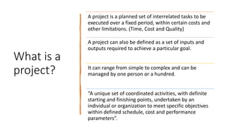 What is a
project?
A project is a planned set of interrelated tasks to be
executed over a fixed period, within certain cos...