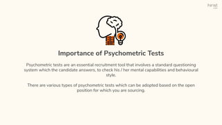 Importance of Psychometric Tests
Psychometric tests are an essential recruitment tool that involves a standard questioning
system which the candidate answers, to check his / her mental capabilities and behavioural
style.
There are various types of psychometric tests which can be adopted based on the open
position for which you are sourcing.
 