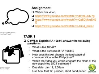 TASK 1
 ICTWS1: Explain RA 10844, answer the following
questions:
• What is RA 10844?
• What is the purpose of RA 10844?
• How does this Act change the landscape of
communication in the Philippines?
• Within the video you watch what are the plans of the
new appointed DICT secretary?
• Due date: Jan 11, 9:30am
• Use Arial font 12, justified, short bond paper
Assignment
 Watch this video
 https://www.youtube.com/watch?v=dTyzLLUt77g
 https://www.youtube.com/watch?v=Qa5DMauEH2
E
 https://www.youtube.com/watch?v=JG34_niliSU
 