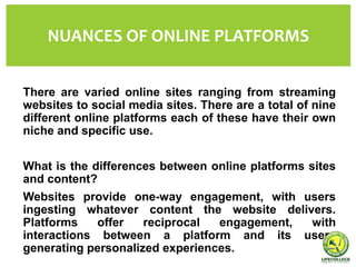 There are varied online sites ranging from streaming
websites to social media sites. There are a total of nine
different online platforms each of these have their own
niche and specific use.
What is the differences between online platforms sites
and content?
Websites provide one-way engagement, with users
ingesting whatever content the website delivers.
Platforms offer reciprocal engagement, with
interactions between a platform and its users
generating personalized experiences.
NUANCES OF ONLINE PLATFORMS
 