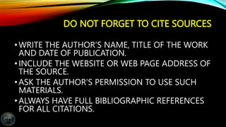 DO NOT FORGET TO CITE SOURCES
•WRITE THE AUTHOR’S NAME, TITLE OF THE WORK
AND DATE OF PUBLICATION.
•INCLUDE THE WEBSITE OR WEB PAGE ADDRESS OF
THE SOURCE.
•ASK THE AUTHOR’S PERMISSION TO USE SUCH
MATERIALS.
•ALWAYS HAVE FULL BIBLIOGRAPHIC REFERENCES
FOR ALL CITATIONS.
 