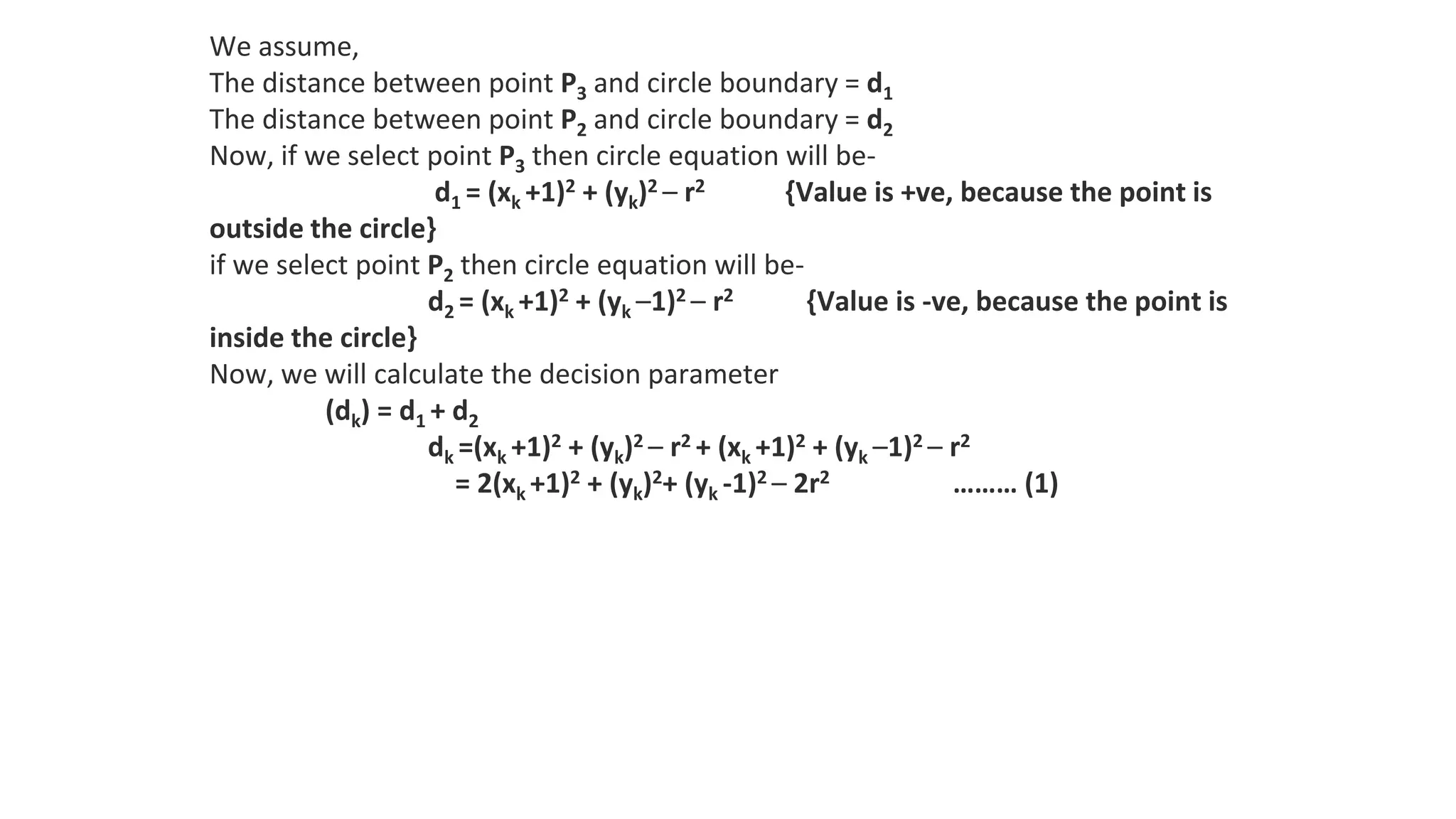 We assume,
The distance between point P3 and circle boundary = d1
The distance between point P2 and circle boundary = d2
Now, if we select point P3 then circle equation will be-
d1 = (xk +1)2 + (yk)2 – r2 {Value is +ve, because the point is
outside the circle}
if we select point P2 then circle equation will be-
d2 = (xk +1)2 + (yk –1)2 – r2 {Value is -ve, because the point is
inside the circle}
Now, we will calculate the decision parameter
(dk) = d1 + d2
dk =(xk +1)2 + (yk)2 – r2 + (xk +1)2 + (yk –1)2 – r2
= 2(xk +1)2 + (yk)2+ (yk -1)2 – 2r2 ……… (1)
 