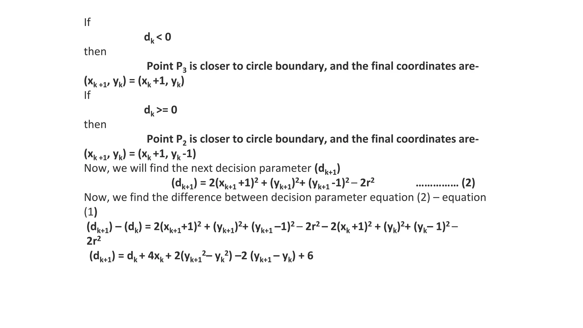 If
dk < 0
then
Point P3 is closer to circle boundary, and the final coordinates are-
(xk +1, yk) = (xk +1, yk)
If
dk >= 0
then
Point P2 is closer to circle boundary, and the final coordinates are-
(xk +1, yk) = (xk +1, yk -1)
Now, we will find the next decision parameter (dk+1)
(dk+1) = 2(xk+1 +1)2 + (yk+1)2+ (yk+1 -1)2 – 2r2 …………… (2)
Now, we find the difference between decision parameter equation (2) – equation
(1)
(dk+1) – (dk) = 2(xk+1+1)2 + (yk+1)2+ (yk+1 –1)2 – 2r2 – 2(xk +1)2 + (yk)2+ (yk– 1)2 –
2r2
(dk+1) = dk + 4xk + 2(yk+1
2– yk
2) –2 (yk+1 – yk) + 6
 