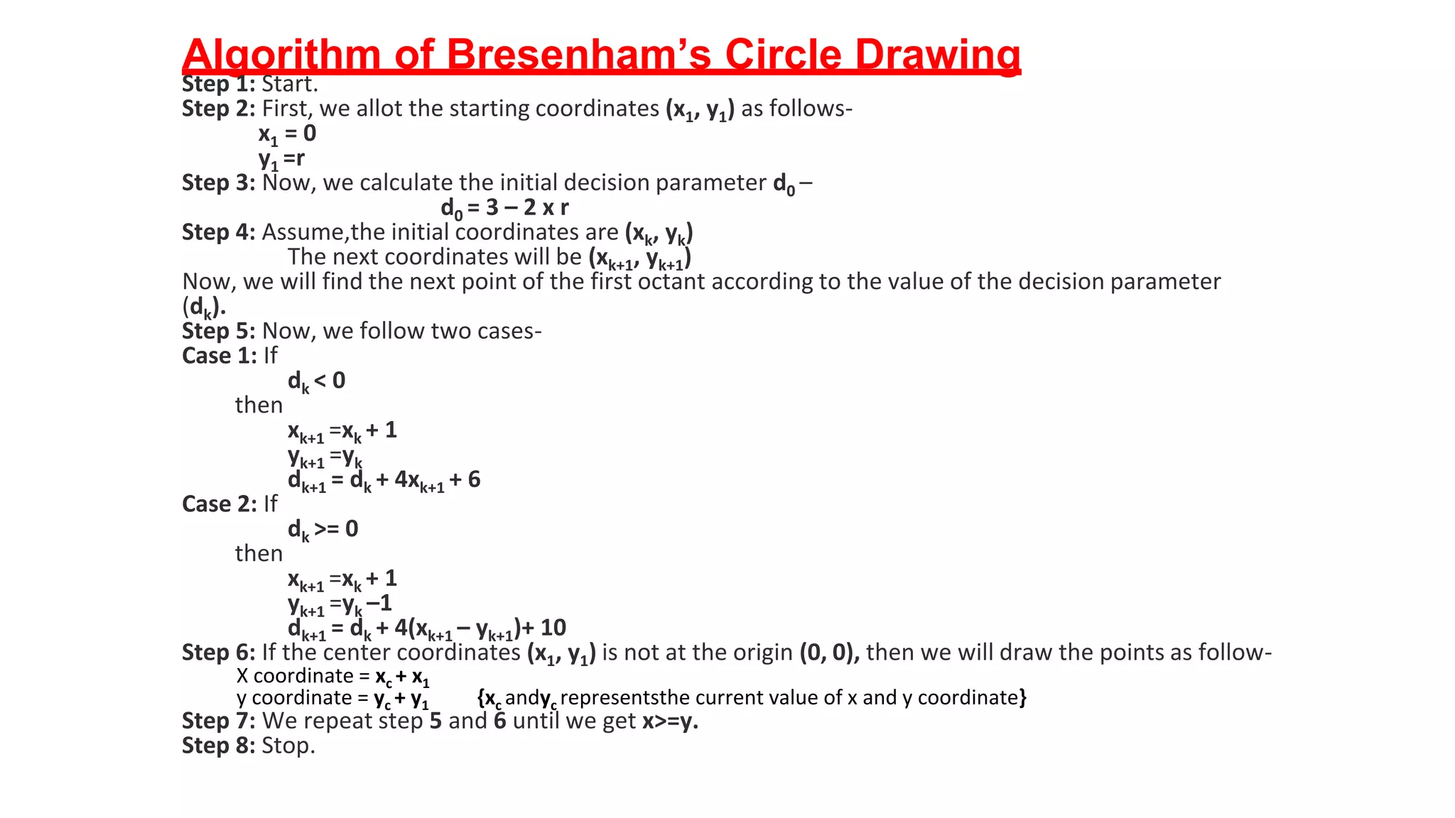 Algorithm of Bresenham’s Circle Drawing
Step 1: Start.
Step 2: First, we allot the starting coordinates (x1, y1) as follows-
x1 = 0
y1 =r
Step 3: Now, we calculate the initial decision parameter d0 –
d0 = 3 – 2 x r
Step 4: Assume,the initial coordinates are (xk, yk)
The next coordinates will be (xk+1, yk+1)
Now, we will find the next point of the first octant according to the value of the decision parameter
(dk).
Step 5: Now, we follow two cases-
Case 1: If
dk < 0
then
xk+1 =xk + 1
yk+1 =yk
dk+1 = dk + 4xk+1 + 6
Case 2: If
dk >= 0
then
xk+1 =xk + 1
yk+1 =yk –1
dk+1 = dk + 4(xk+1 – yk+1)+ 10
Step 6: If the center coordinates (x1, y1) is not at the origin (0, 0), then we will draw the points as follow-
X coordinate = xc + x1
y coordinate = yc + y1 {xc andyc representsthe current value of x and y coordinate}
Step 7: We repeat step 5 and 6 until we get x>=y.
Step 8: Stop.
 
