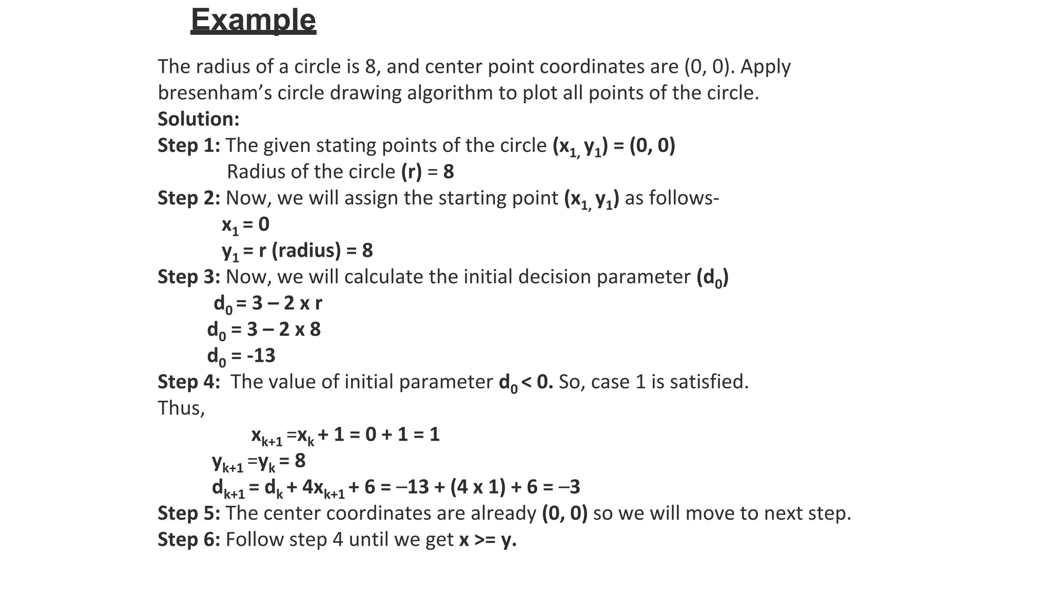 Example
The radius of a circle is 8, and center point coordinates are (0, 0). Apply
bresenham’s circle drawing algorithm to plot all points of the circle.
Solution:
Step 1: The given stating points of the circle (x1, y1) = (0, 0)
Radius of the circle (r) = 8
Step 2: Now, we will assign the starting point (x1, y1) as follows-
x1 = 0
y1 = r (radius) = 8
Step 3: Now, we will calculate the initial decision parameter (d0)
d0 = 3 – 2 x r
d0 = 3 – 2 x 8
d0 = -13
Step 4: The value of initial parameter d0 < 0. So, case 1 is satisfied.
Thus,
xk+1 =xk + 1 = 0 + 1 = 1
yk+1 =yk = 8
dk+1 = dk + 4xk+1 + 6 = –13 + (4 x 1) + 6 = –3
Step 5: The center coordinates are already (0, 0) so we will move to next step.
Step 6: Follow step 4 until we get x >= y.
 