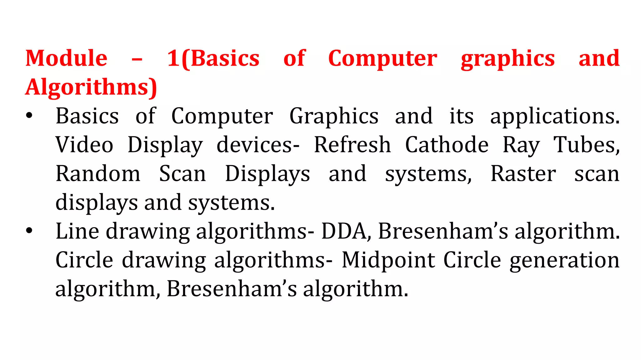 Module – 1(Basics of Computer graphics and
Algorithms)
• Basics of Computer Graphics and its applications.
Video Display devices- Refresh Cathode Ray Tubes,
Random Scan Displays and systems, Raster scan
displays and systems.
• Line drawing algorithms- DDA, Bresenham’s algorithm.
Circle drawing algorithms- Midpoint Circle generation
algorithm, Bresenham’s algorithm.
 