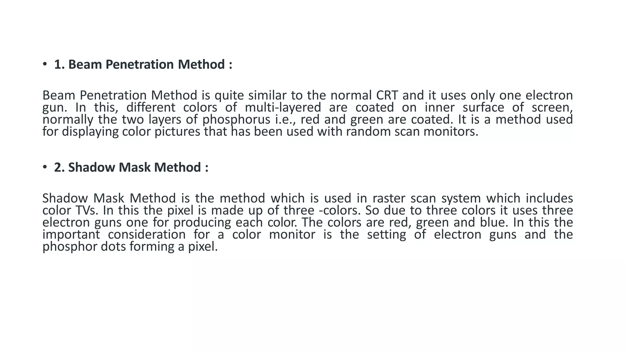 • 1. Beam Penetration Method :
Beam Penetration Method is quite similar to the normal CRT and it uses only one electron
gun. In this, different colors of multi-layered are coated on inner surface of screen,
normally the two layers of phosphorus i.e., red and green are coated. It is a method used
for displaying color pictures that has been used with random scan monitors.
• 2. Shadow Mask Method :
Shadow Mask Method is the method which is used in raster scan system which includes
color TVs. In this the pixel is made up of three -colors. So due to three colors it uses three
electron guns one for producing each color. The colors are red, green and blue. In this the
important consideration for a color monitor is the setting of electron guns and the
phosphor dots forming a pixel.
 