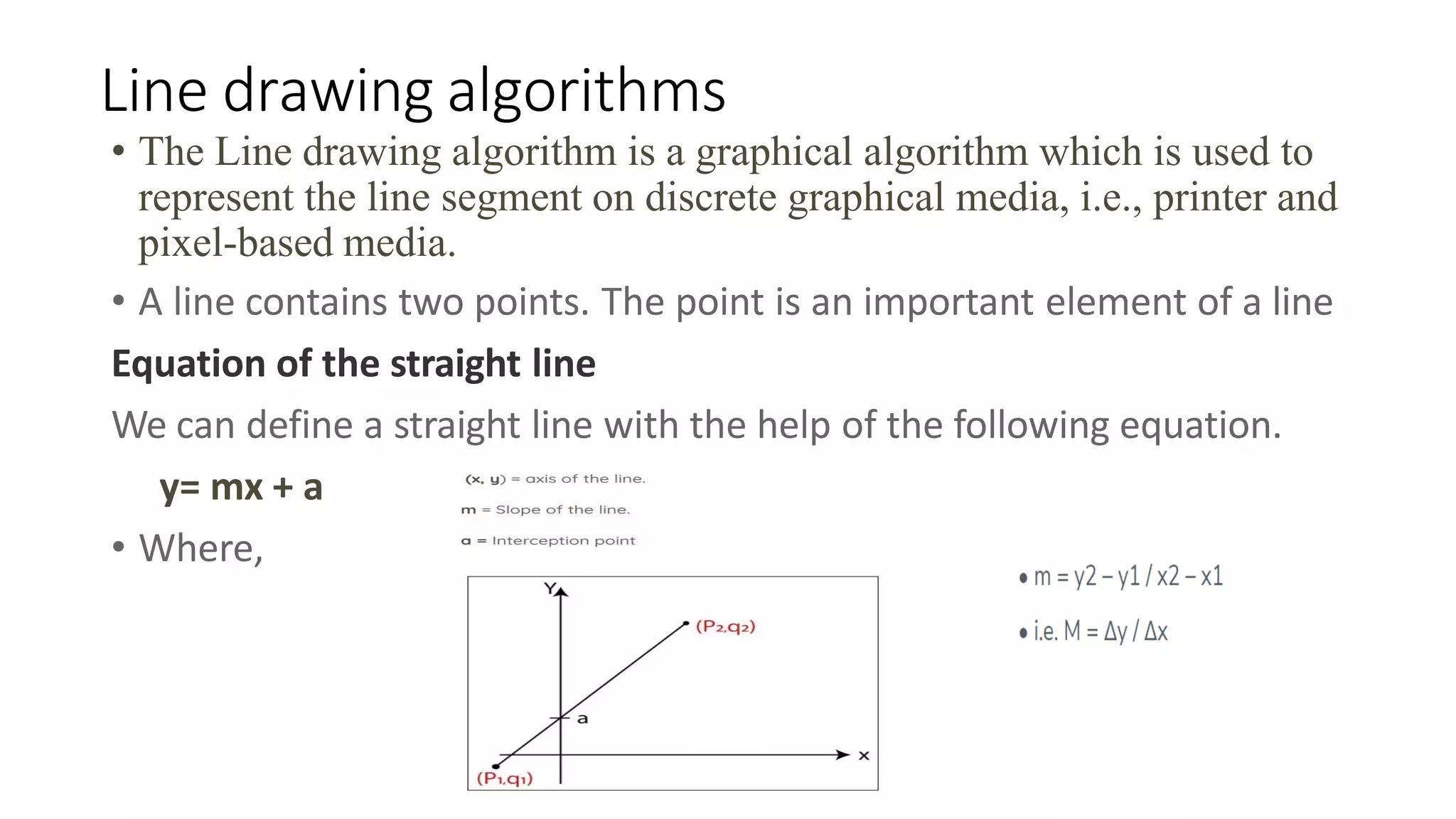 Line drawing algorithms
• The Line drawing algorithm is a graphical algorithm which is used to
represent the line segment on discrete graphical media, i.e., printer and
pixel-based media.
• A line contains two points. The point is an important element of a line
Equation of the straight line
We can define a straight line with the help of the following equation.
y= mx + a
• Where,
 